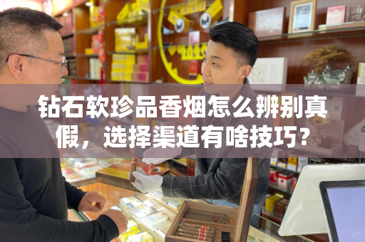 钻石软珍品香烟怎么辨别真假，选择渠道有啥技巧？